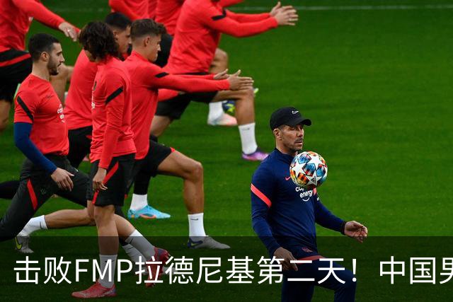 击败FMP拉德尼基第二天！中国男篮收3好消息，郭士强最新发声